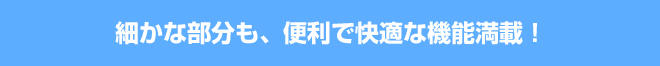 細かな部分も、便利で快適な機能満載！