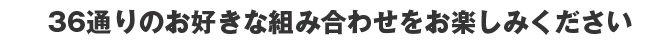 36通りのお好きな組み合わせをお楽しみください