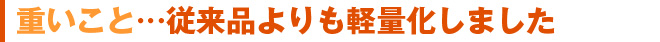 重いこと…従来品よりも軽量化しました